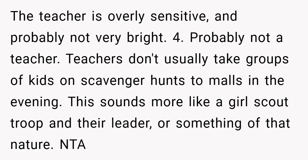 The teacher is overly sensitive, and probably not very bright. 4. Probably not a teacher. Teachers don't usually take groups of kids on scavenger hunts to malls in the evening....