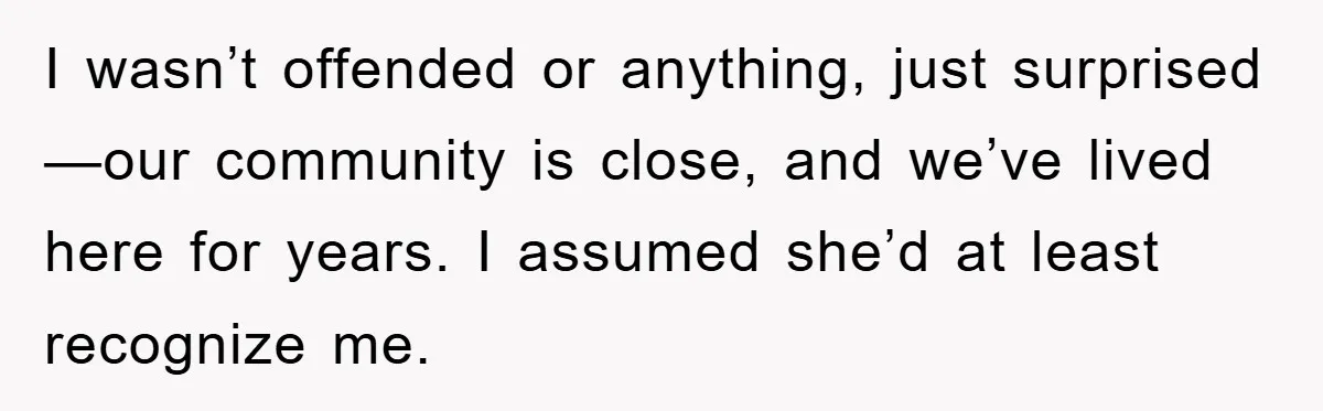 I wasn’t offended or anything, just surprised—our community is close, and we’ve lived here for years. I assumed she’d at least recognize me.