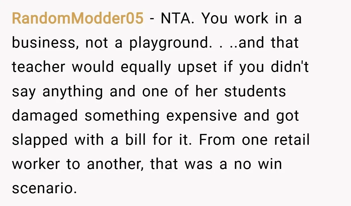 RandomModder05 − NTA. You work in a business, not a playground. . ..and that teacher would equally upset if you didn't say anything and one of her students damaged something...