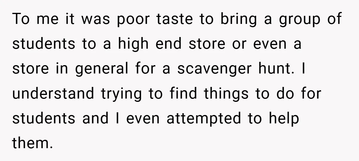To me it was poor taste to bring a group of students to a high end store or even a store in general for a scavenger hunt. I understand trying...