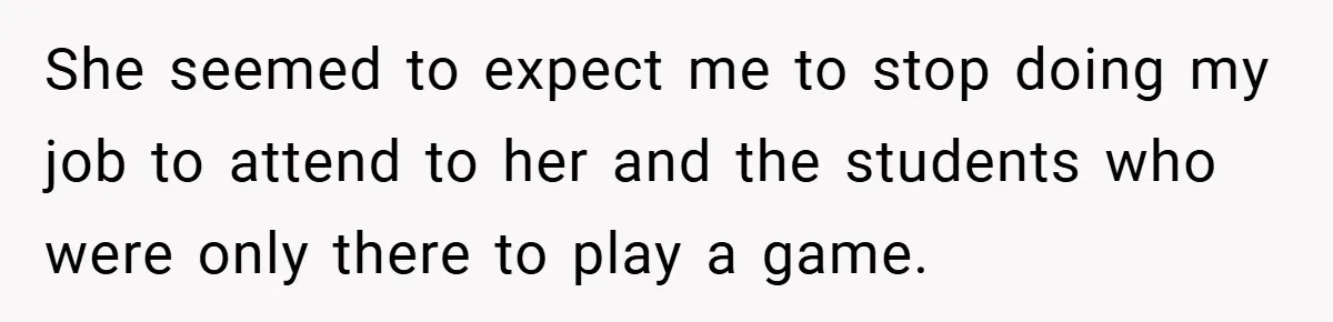 She seemed to expect me to stop doing my job to attend to her and the students who were only there to play a game.