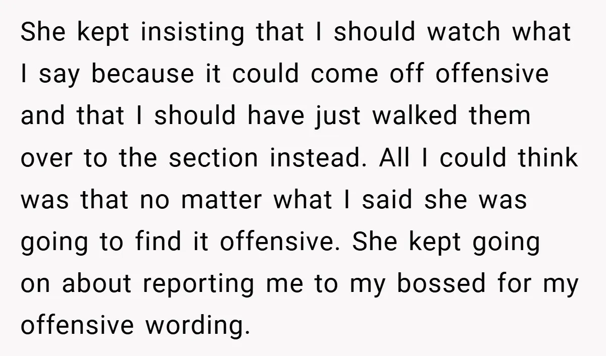 She kept insisting that I should watch what I say because it could come off offensive and that I should have just walked them over to the section instead. All...