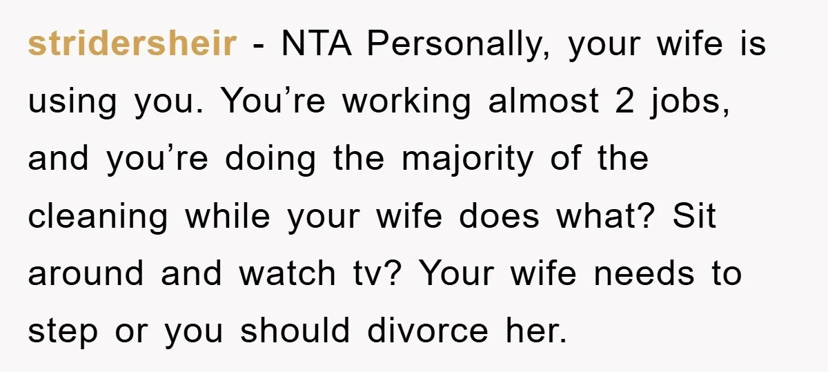 stridersheir - NTA Personally, your wife is using you. You’re working almost 2 jobs, and you’re doing the majority of the cleaning while your wife does what? Sit around and...