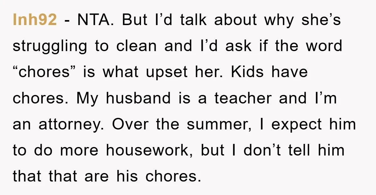 lnh92 - NTA. But I’d talk about why she’s struggling to clean and I’d ask if the word “chores” is what upset her. Kids have chores. My husband is a...