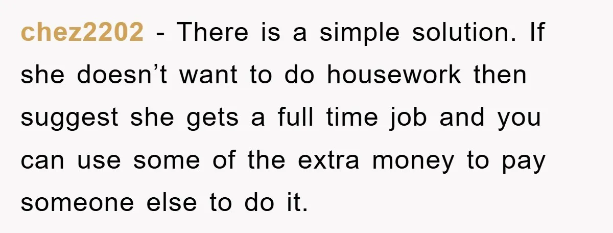 chez2202 - There is a simple solution. If she doesn’t want to do housework then suggest she gets a full time job and you can use some of the extra...