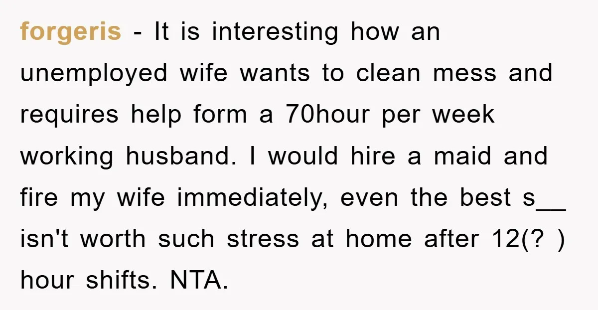 forgeris - It is interesting how an unemployed wife wants to clean mess and requires help form a 70hour per week working husband. I would hire a maid and fire...