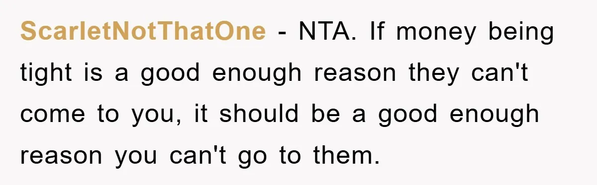 ScarletNotThatOne − NTA. If money being tight is a good enough reason they can't come to you, it should be a good enough reason you can't go to them.