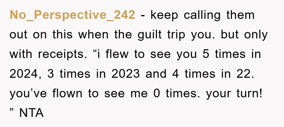 No_Perspective_242 − keep calling them out on this when the guilt trip you. but only with receipts. “i flew to see you 5 times in 2024, 3 times in 2023...