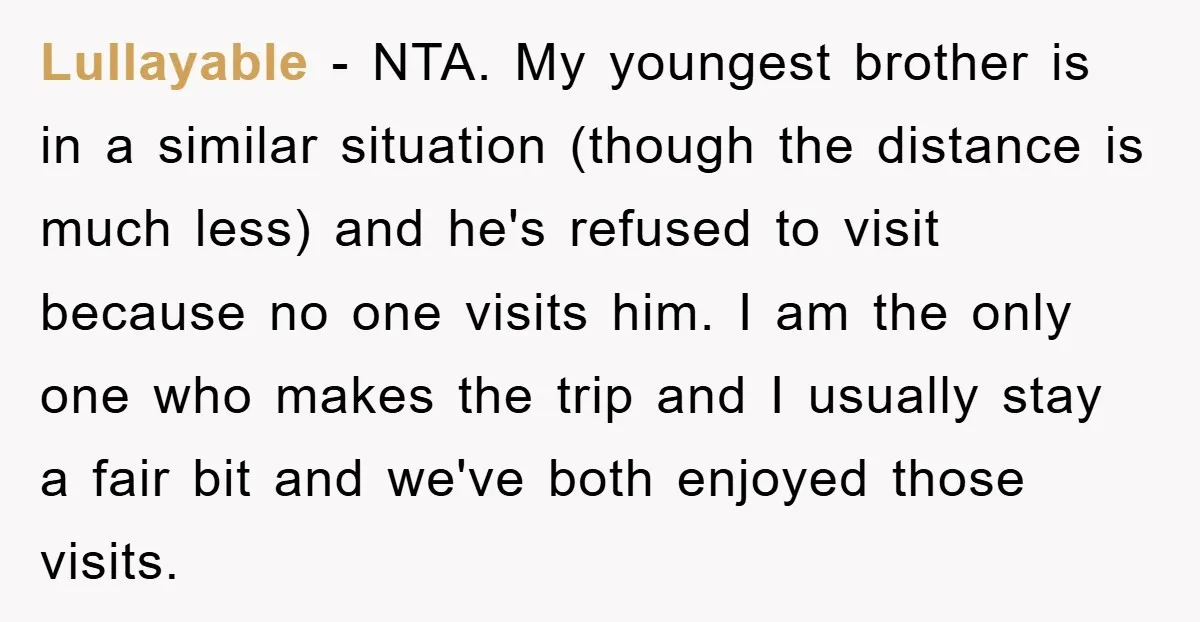 Lullayable − NTA. My youngest brother is in a similar situation (though the distance is much less) and he's refused to visit because no one visits him. I am the...