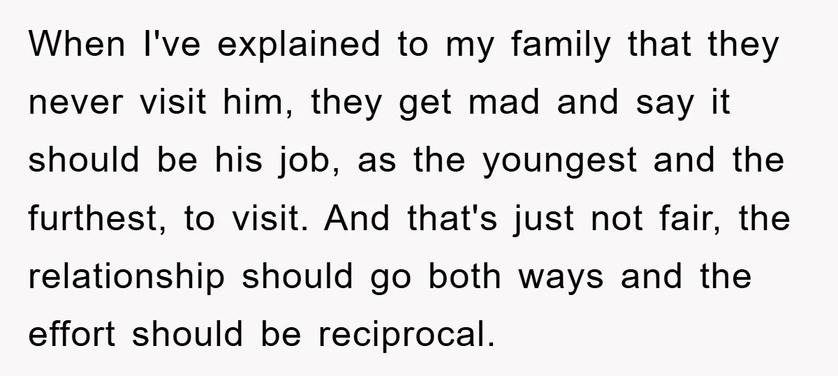 When I've explained to my family that they never visit him, they get mad and say it should be his job, as the youngest and the furthest, to visit. And...