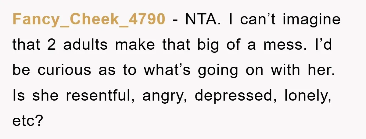 Fancy_Cheek_4790 - NTA. I can’t imagine that 2 adults make that big of a mess. I’d be curious as to what’s going on with her. Is she resentful, angry, depressed,...