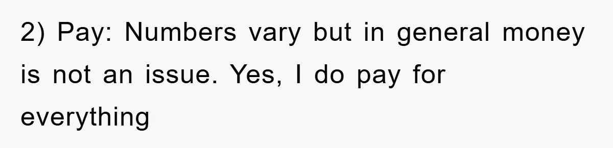 2) Pay: Numbers vary but in general money is not an issue. Yes, I do pay for everything