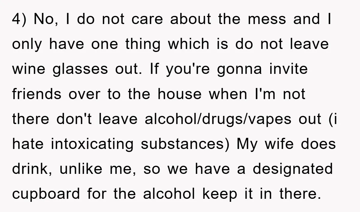 4) No, I do not care about the mess and I only have one thing which is do not leave wine glasses out. If you're gonna invite friends over to...