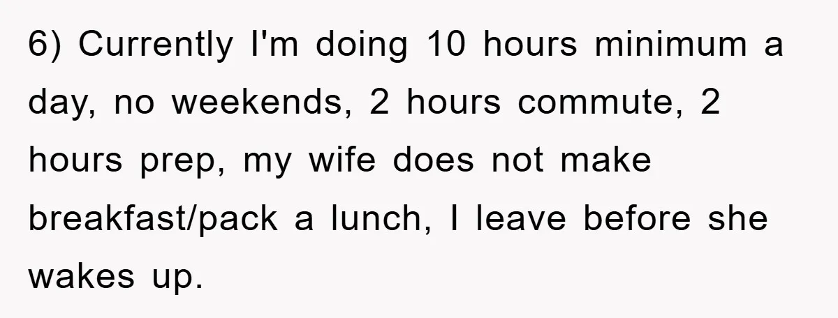 6) Currently I'm doing 10 hours minimum a day, no weekends, 2 hours commute, 2 hours prep, my wife does not make breakfast/pack a lunch, I leave before she wakes...