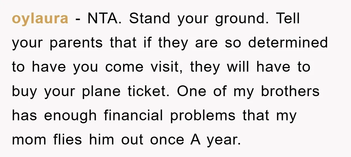 oylaura − NTA. Stand your ground. Tell your parents that if they are so determined to have you come visit, they will have to buy your plane ticket. One of...