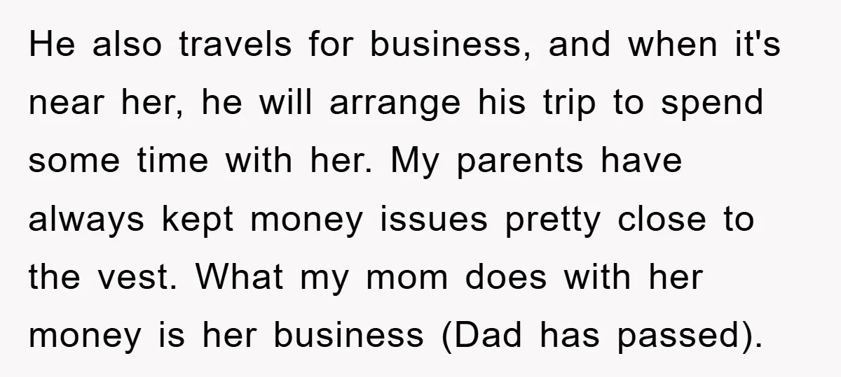 He also travels for business, and when it's near her, he will arrange his trip to spend some time with her. My parents have always kept money issues pretty close...