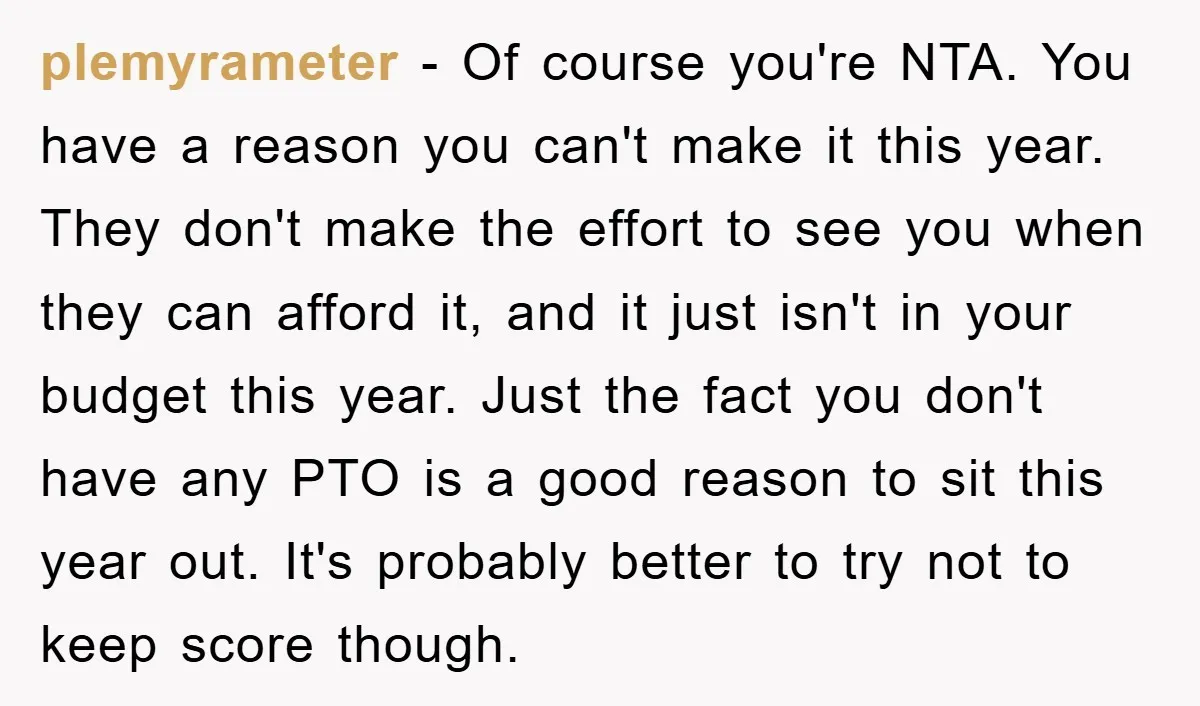 plemyrameter − Of course you're NTA. You have a reason you can't make it this year. They don't make the effort to see you when they can afford it, and...