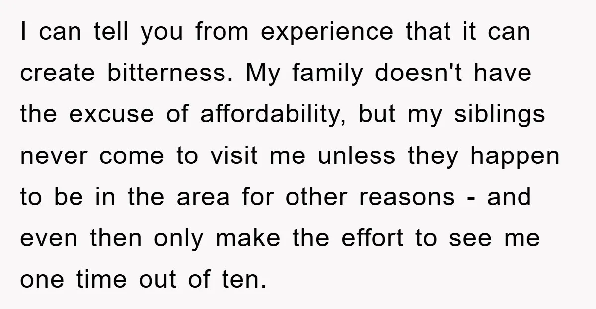 I can tell you from experience that it can create bitterness. My family doesn't have the excuse of affordability, but my siblings never come to visit me unless they happen...