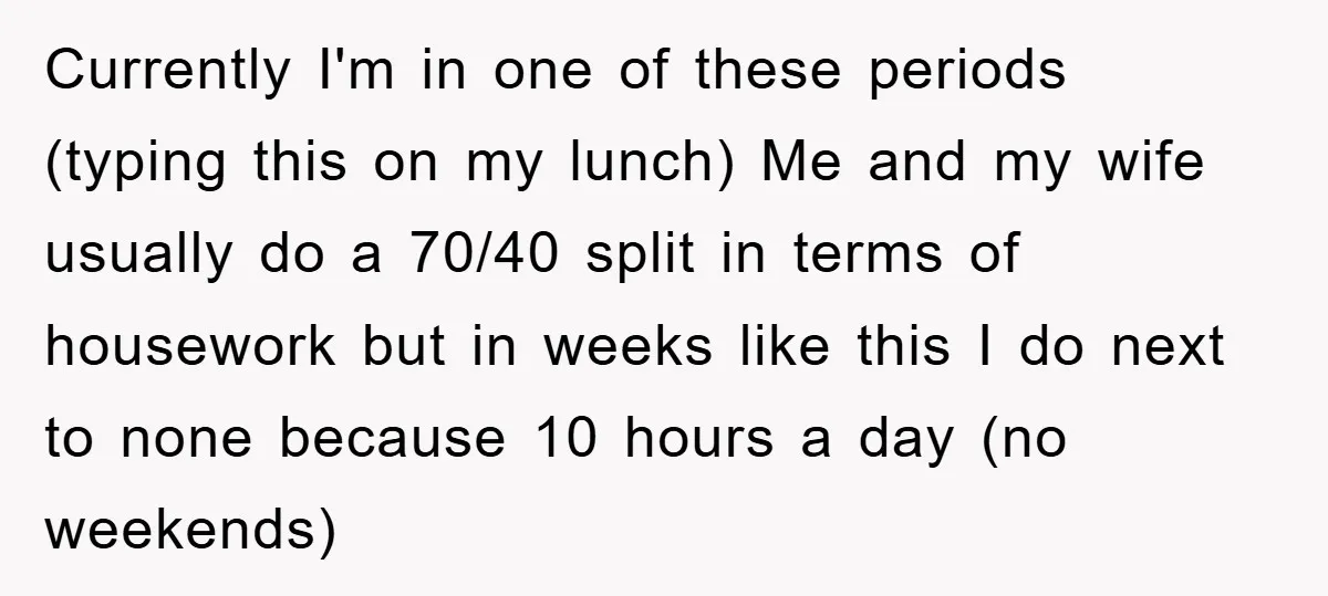 Currently I'm in one of these periods (typing this on my lunch) Me and my wife usually do a 70/40 split in terms of housework but in weeks like this...