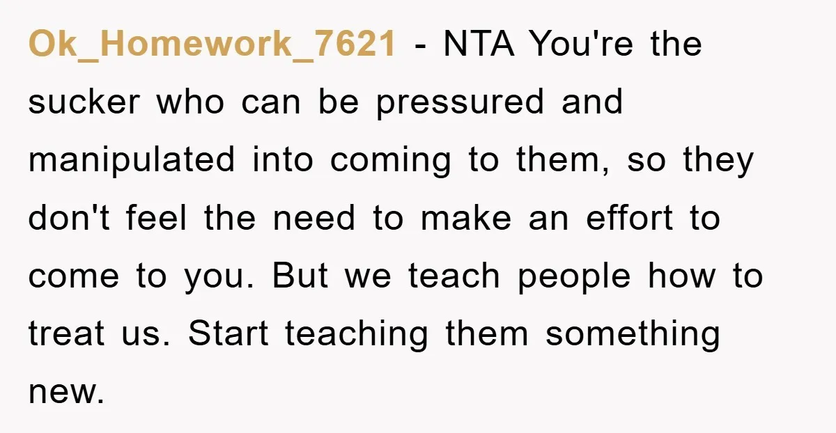 Ok_Homework_7621 − NTA You're the sucker who can be pressured and manipulated into coming to them, so they don't feel the need to make an effort to come to you....