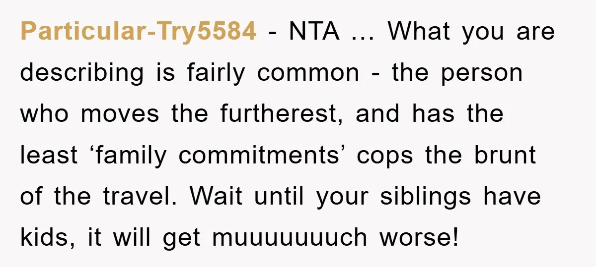 Particular-Try5584 − NTA … What you are describing is fairly common - the person who moves the furtherest, and has the least ‘family commitments’ cops the brunt of the travel....