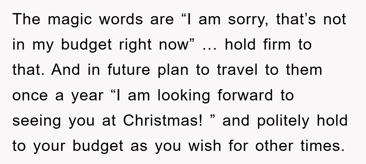 The magic words are “I am sorry, that’s not in my budget right now” … hold firm to that. And in future plan to travel to them once a year...