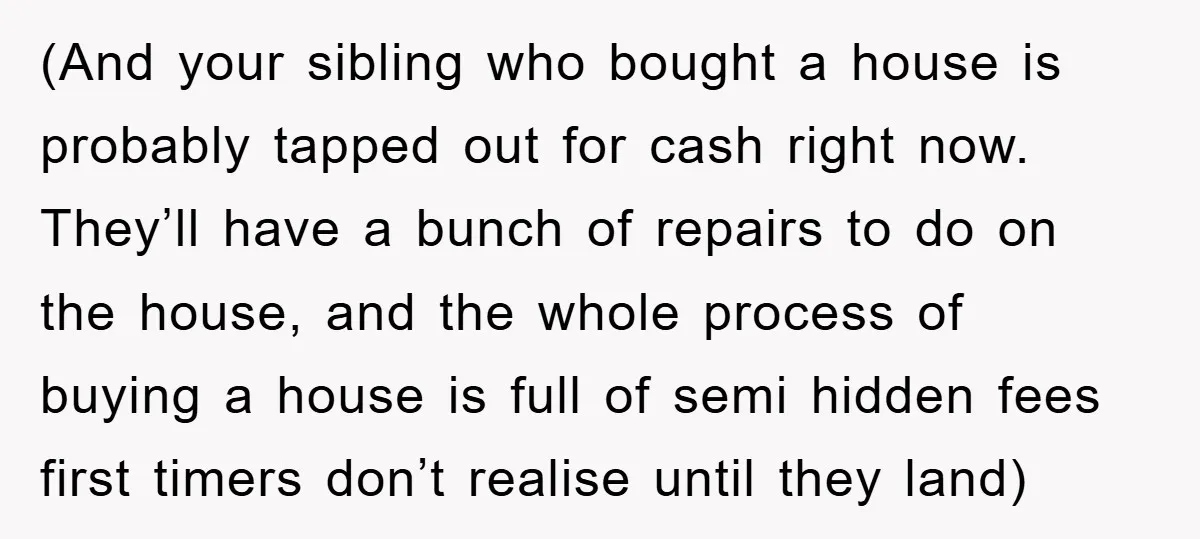 (And your sibling who bought a house is probably tapped out for cash right now. They’ll have a bunch of repairs to do on the house, and the whole process...