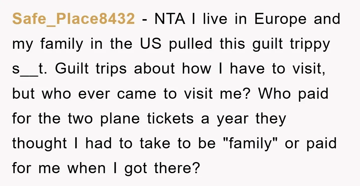 Safe_Place8432 − NTA I live in Europe and my family in the US pulled this guilt trippy s__t. Guilt trips about how I have to visit, but who ever came...