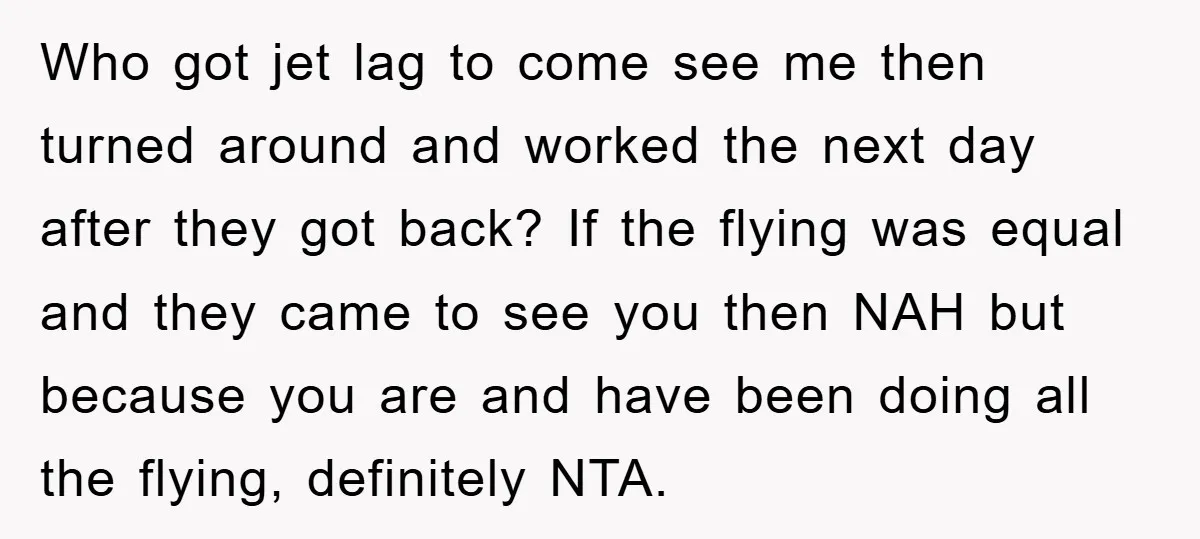 Who got jet lag to come see me then turned around and worked the next day after they got back? If the flying was equal and they came to see...