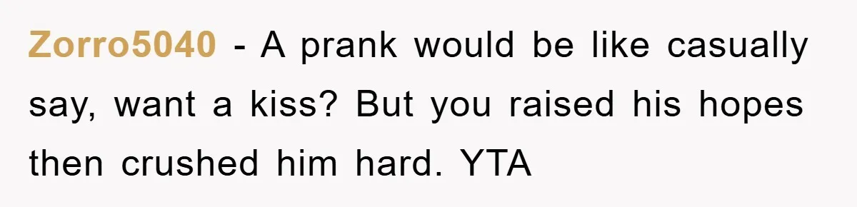 Zorro5040 - A prank would be like casually say, want a kiss? But you raised his hopes then crushed him hard. YTA