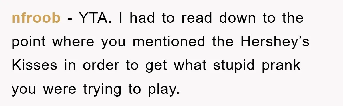 nfroob - YTA. I had to read down to the point where you mentioned the Hershey’s Kisses in order to get what stupid prank you were trying to play.