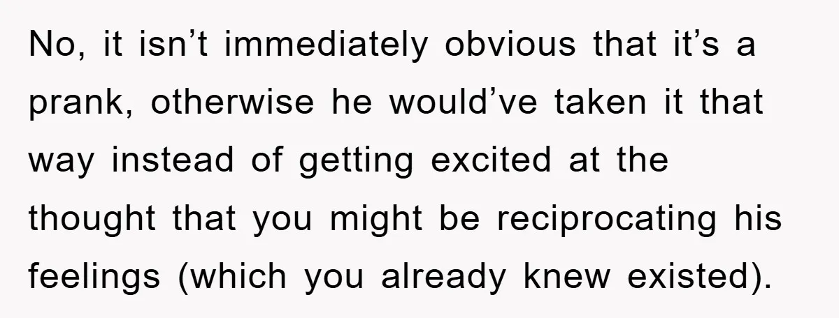 No, it isn’t immediately obvious that it’s a prank, otherwise he would’ve taken it that way instead of getting excited at the thought that you might be reciprocating his feelings...