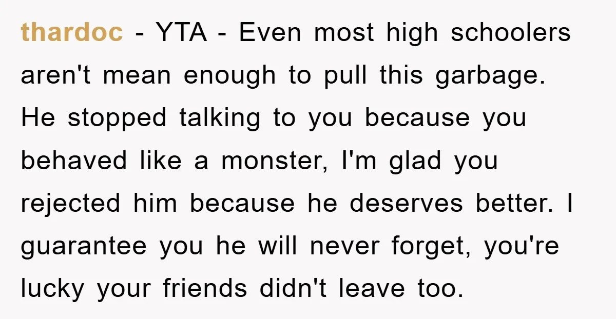thardoc - YTA - Even most high schoolers aren't mean enough to pull this garbage. He stopped talking to you because you behaved like a monster, I'm glad you rejected...