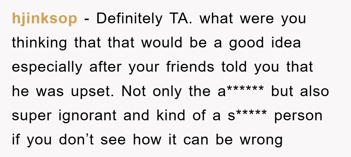 hjinksop - Definitely TA. what were you thinking that that would be a good idea especially after your friends told you that he was upset. Not only the a****** but...