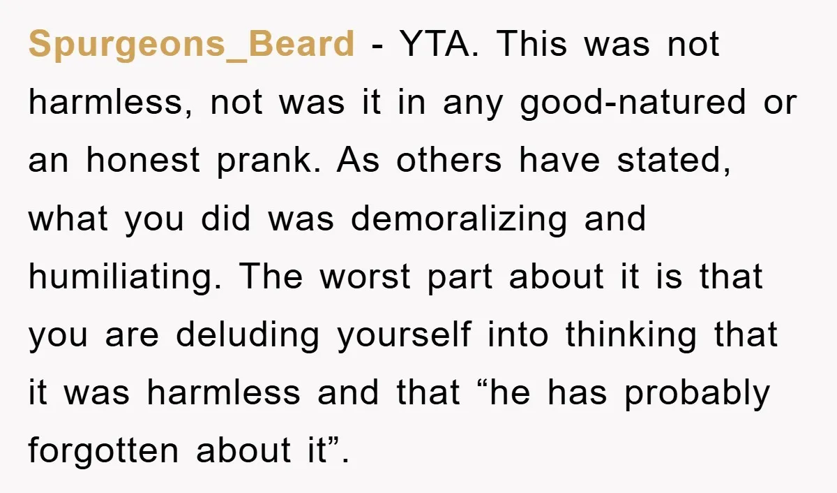 Spurgeons_Beard - YTA. This was not harmless, not was it in any good-natured or an honest prank. As others have stated, what you did was demoralizing and humiliating. The worst...