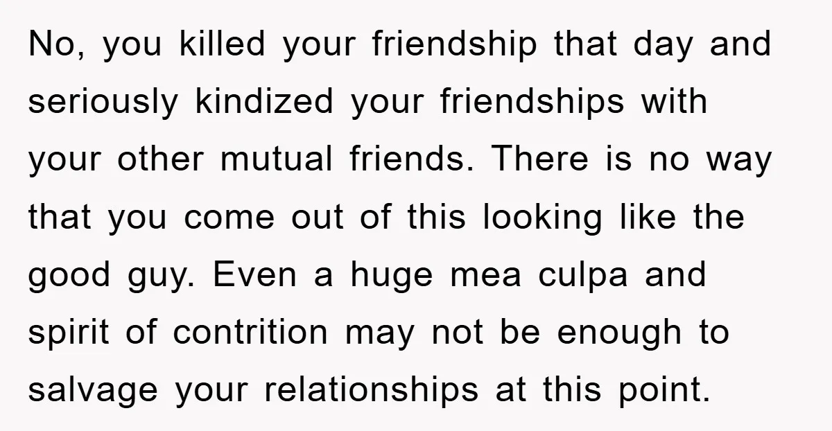 No, you killed your friendship that day and seriously kindized your friendships with your other mutual friends. There is no way that you come out of this looking like the...