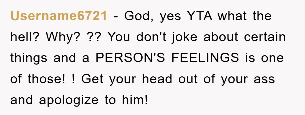 Username6721 - God, yes YTA what the hell? Why? ?? You don't joke about certain things and a PERSON'S FEELINGS is one of those! ! Get your head out of...