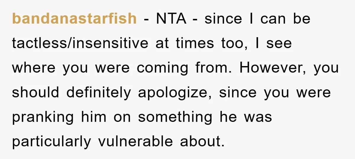 bandanastarfish - NTA - since I can be tactless/insensitive at times too, I see where you were coming from. However, you should definitely apologize, since you were pranking him on...