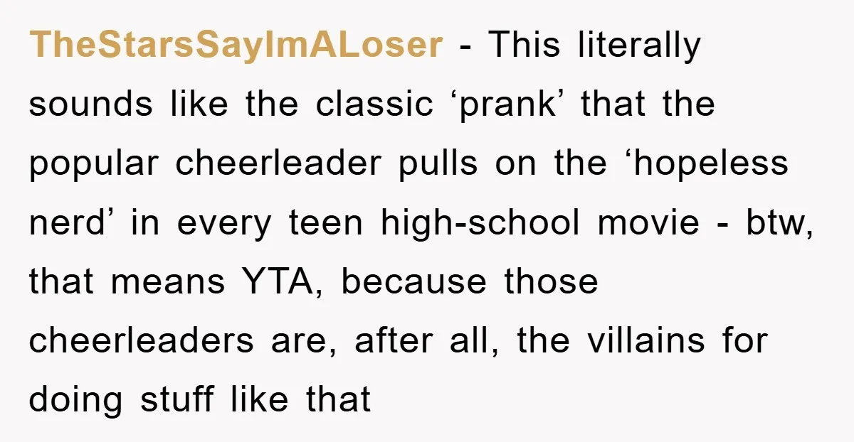 TheStarsSayImALoser - This literally sounds like the classic ‘prank’ that the popular cheerleader pulls on the ‘hopeless nerd’ in every teen high-school movie - btw, that means YTA, because those...