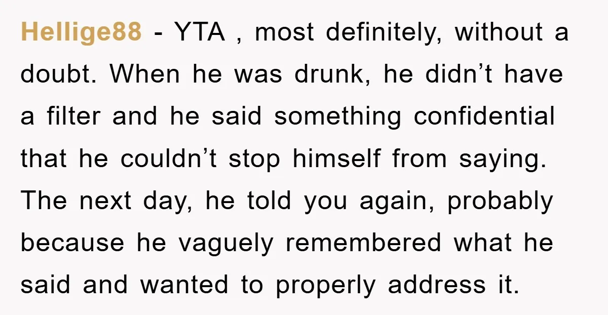 Hellige88 - YTA , most definitely, without a doubt. When he was drunk, he didn’t have a filter and he said something confidential that he couldn’t stop himself from saying....