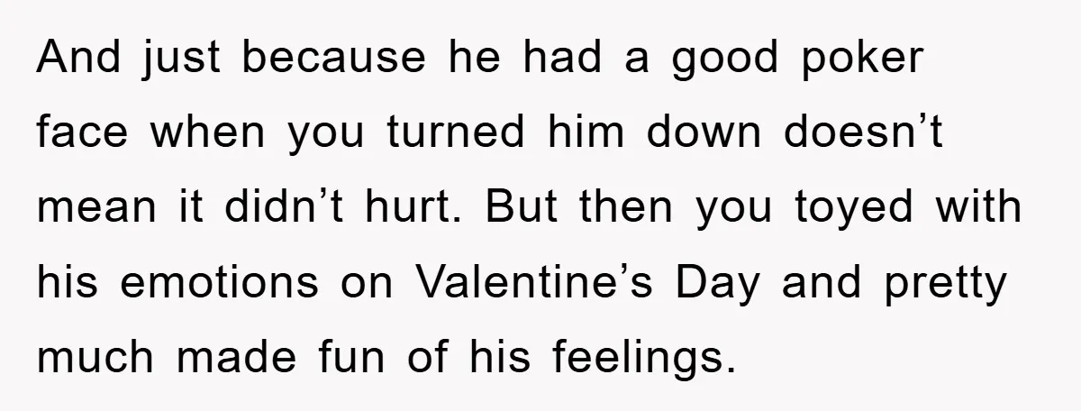 And just because he had a good poker face when you turned him down doesn’t mean it didn’t hurt. But then you toyed with his emotions on Valentine’s Day and...