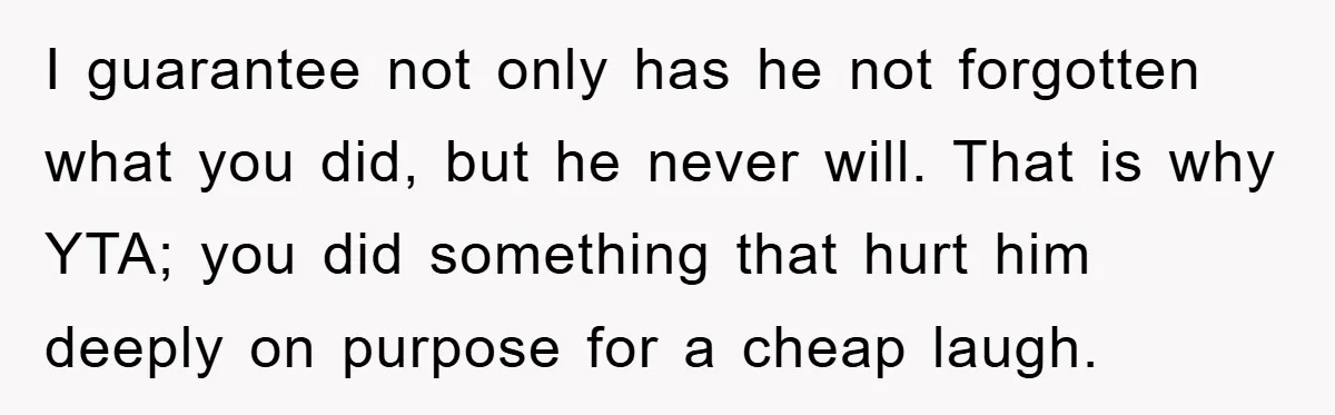 I guarantee not only has he not forgotten what you did, but he never will. That is why YTA; you did something that hurt him deeply on purpose for a...