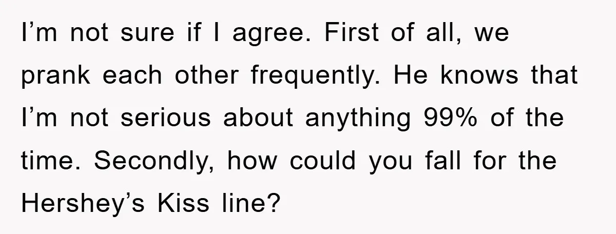 I’m not sure if I agree. First of all, we prank each other frequently. He knows that I’m not serious about anything 99% of the time. Secondly, how could you...