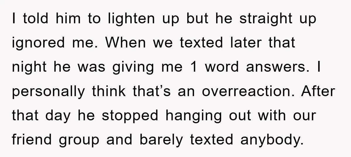 I told him to lighten up but he straight up ignored me. When we texted later that night he was giving me 1 word answers. I personally think that’s an...