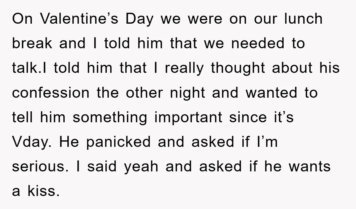 On Valentine’s Day we were on our lunch break and I told him that we needed to talk.I told him that I really thought about his confession the other night...