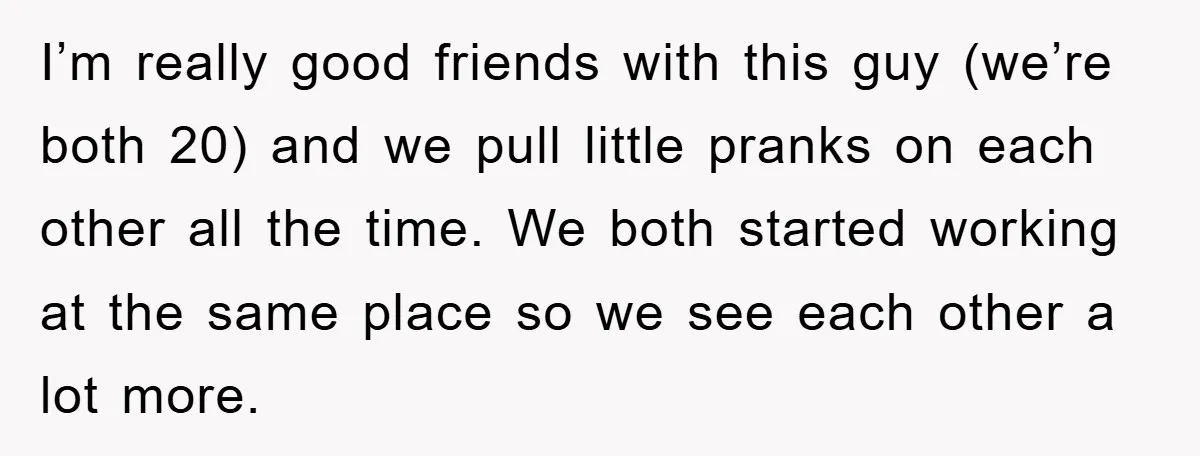I’m really good friends with this guy (we’re both 20) and we pull little pranks on each other all the time. We both started working at the same place so...