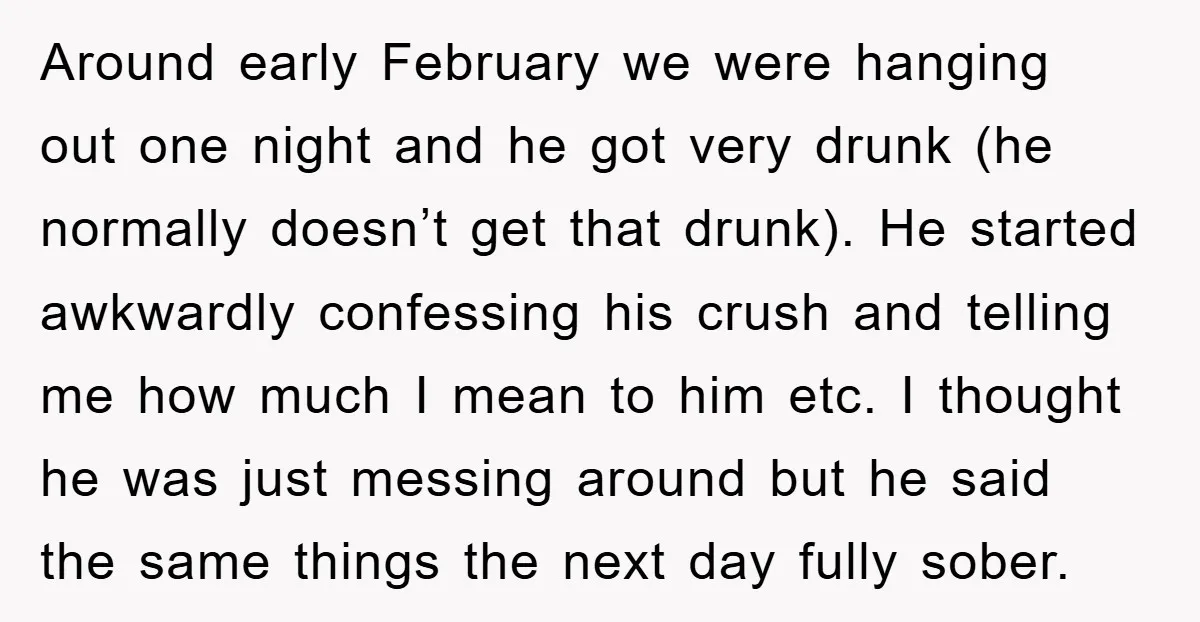 Around early February we were hanging out one night and he got very drunk (he normally doesn’t get that drunk). He started awkwardly confessing his crush and telling me how...