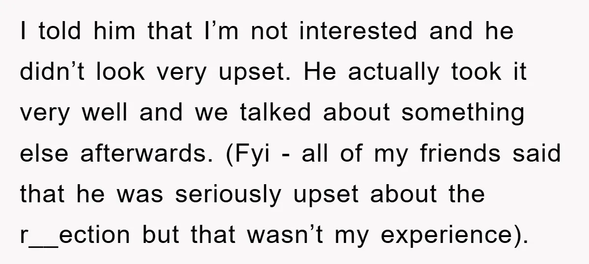 I told him that I’m not interested and he didn’t look very upset. He actually took it very well and we talked about something else afterwards. (Fyi - all of...