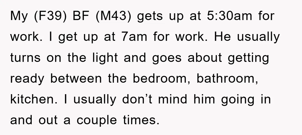 My (F39) BF (M43) gets up at 5:30am for work. I get up at 7am for work. He usually turns on the light and goes about getting ready between the...