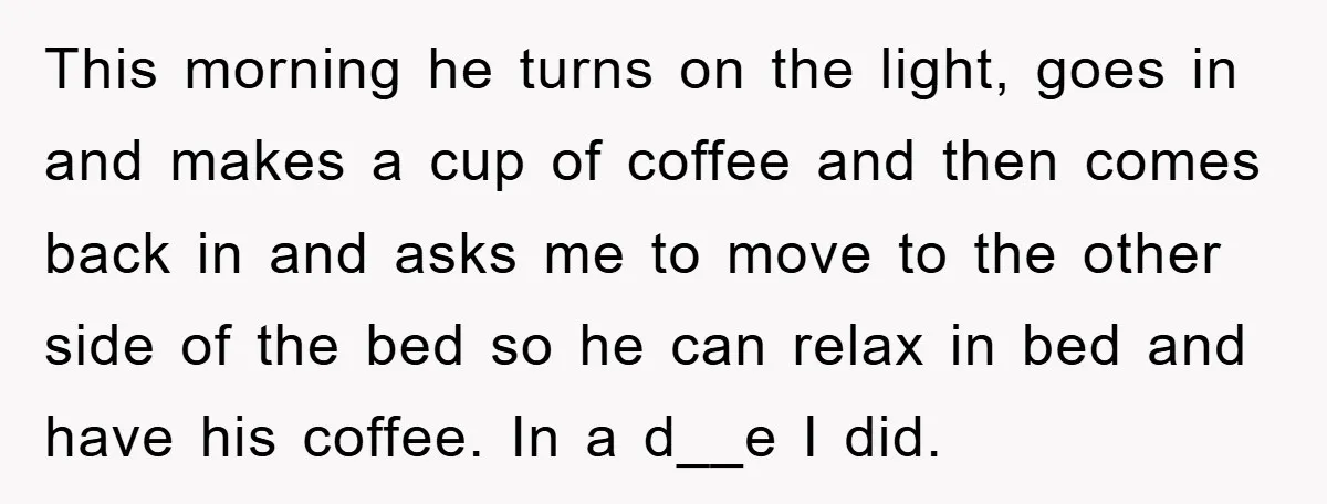 This morning he turns on the light, goes in and makes a cup of coffee and then comes back in and asks me to move to the other side of...